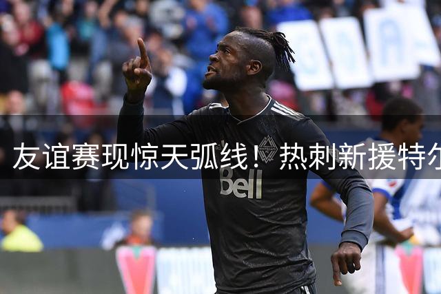 友谊赛现惊天弧线！热刺新援特尔任意球破门技惊四座