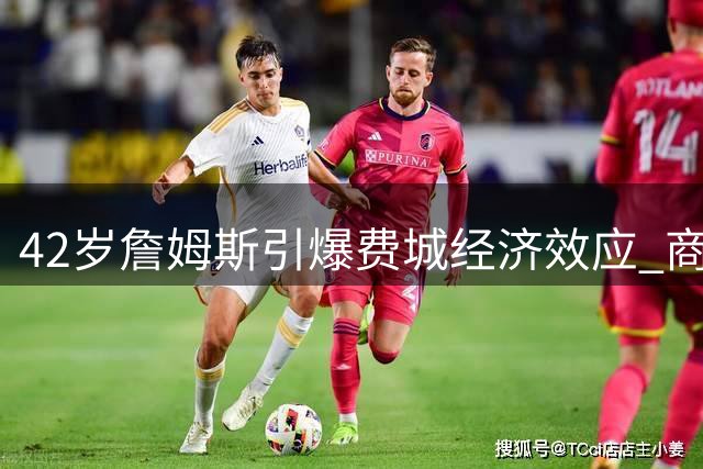42岁詹姆斯引爆费城经济效应 商业价值超越薪资百倍震撼联盟